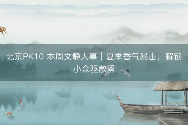 北京PK10 本周文静大事｜夏季香气暴击，解锁小众驱散香