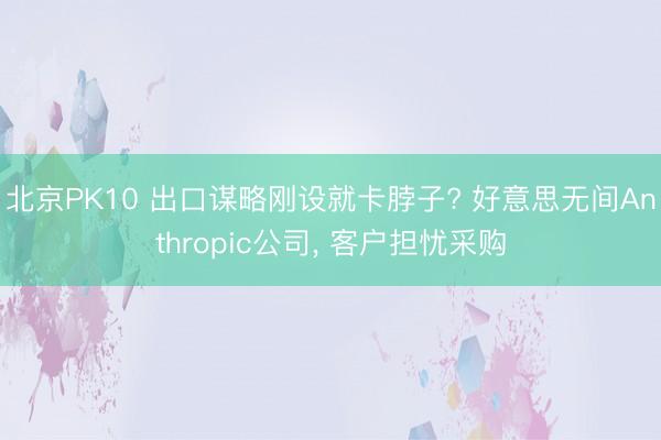 北京PK10 出口谋略刚设就卡脖子? 好意思无间Anthropic公司, 客户担忧采购